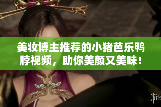 美妆博主推荐的小猪芭乐鸭脖视频，助你美颜又美味！
