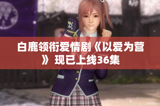 白鹿领衔爱情剧《以爱为营》 现已上线36集