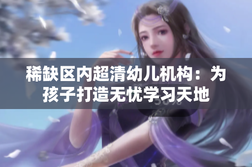 稀缺区内超清幼儿机构：为孩子打造无忧学习天地