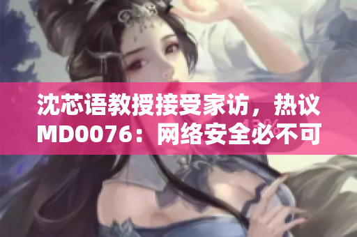 沈芯语教授接受家访，热议MD0076：网络安全必不可少