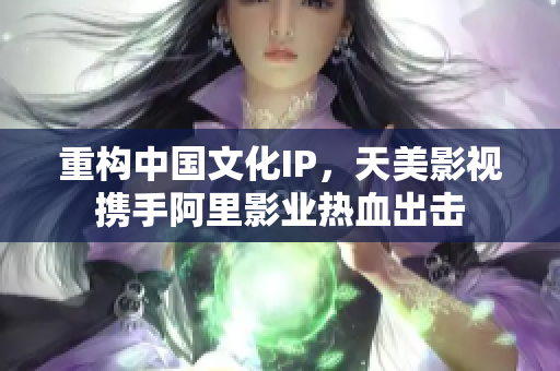 重构中国文化IP，天美影视携手阿里影业热血出击