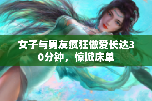 女子与男友疯狂做爱长达30分钟，惊掀床单