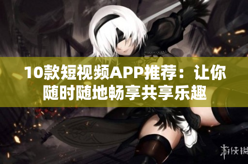 10款短视频APP推荐：让你随时随地畅享共享乐趣