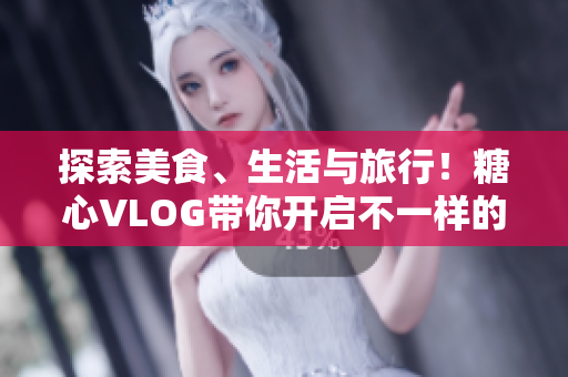 探索美食、生活与旅行！糖心VLOG带你开启不一样的视野