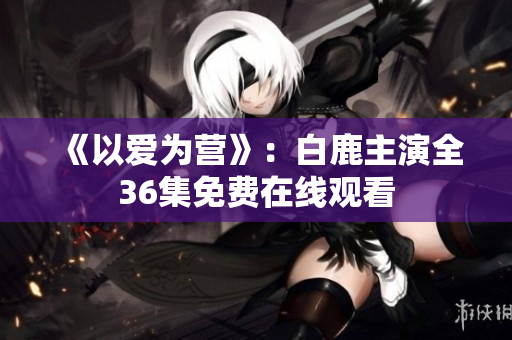 《以爱为营》：白鹿主演全36集免费在线观看