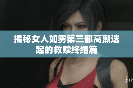 揭秘女人如雾第三部高潮迭起的救赎终结篇