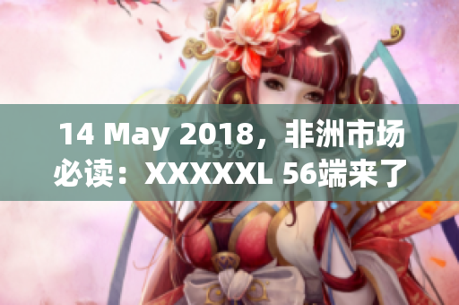 14 May 2018，非洲市场必读：XXXXXL 56端来了
