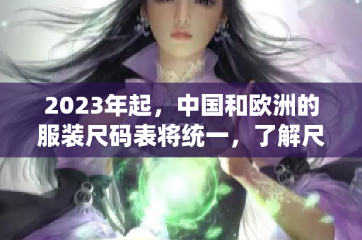2023年起，中国和欧洲的服装尺码表将统一，了解尺码转换助你购物无忧