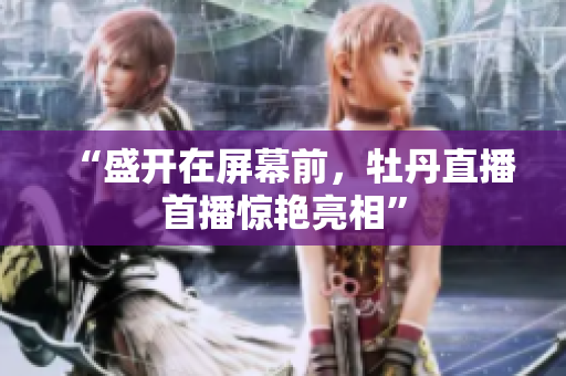 “盛开在屏幕前，牡丹直播首播惊艳亮相”