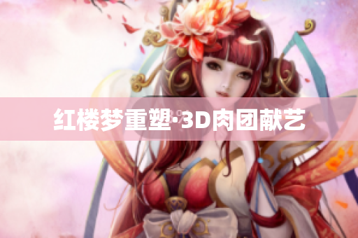 红楼梦重塑·3D肉团献艺