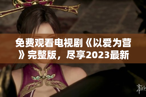 免费观看电视剧《以爱为营》完整版，尽享2023最新爱情剧情