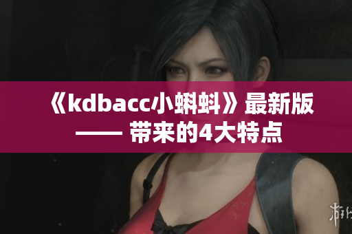 《kdbacc小蝌蚪》最新版 —— 带来的4大特点