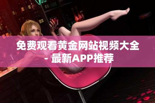 免费观看黄金网站视频大全 - 最新APP推荐