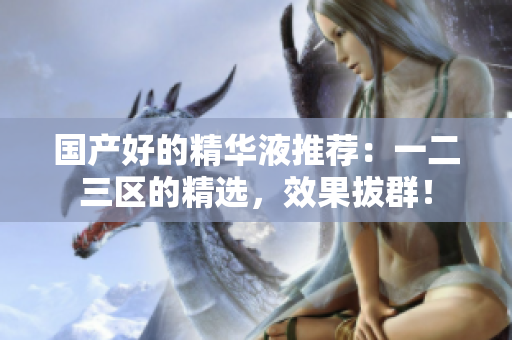 国产好的精华液推荐：一二三区的精选，效果拔群！