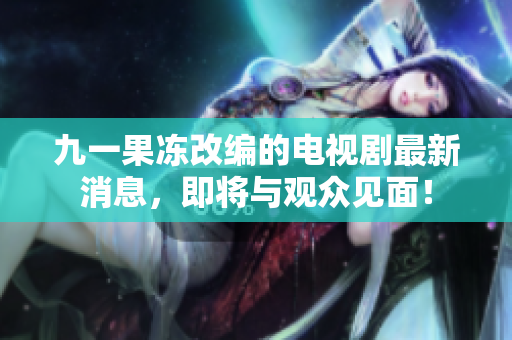 九一果冻改编的电视剧最新消息，即将与观众见面！