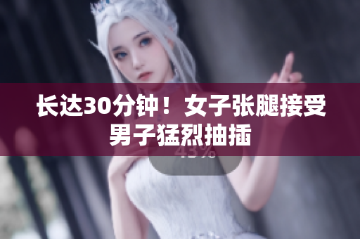 长达30分钟！女子张腿接受男子猛烈抽插