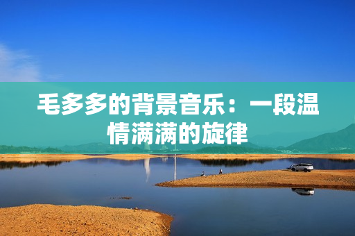 毛多多的背景音乐：一段温情满满的旋律