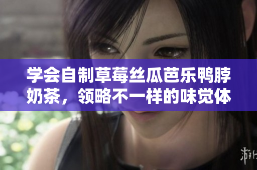 学会自制草莓丝瓜芭乐鸭脖奶茶，领略不一样的味觉体验！