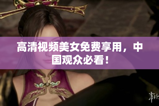 高清视频美女免费享用，中国观众必看！