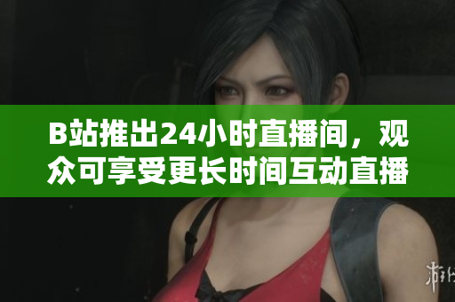 B站推出24小时直播间，观众可享受更长时间互动直播