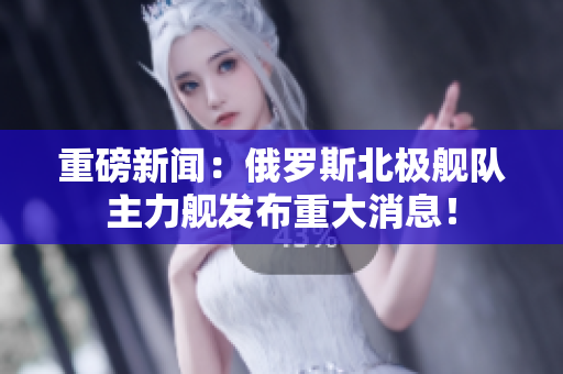重磅新闻：俄罗斯北极舰队主力舰发布重大消息！