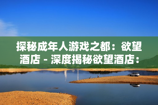 探秘成年人游戏之都：欲望酒店 - 深度揭秘欲望酒店：成人游戏胜地