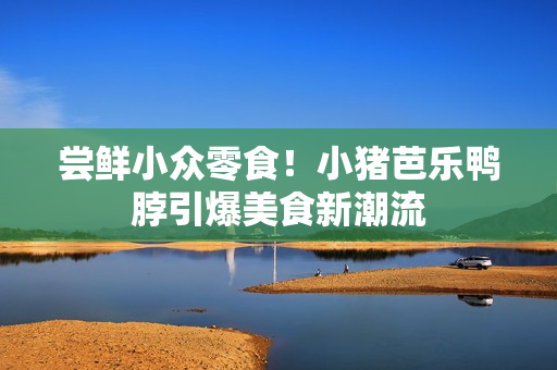 尝鲜小众零食！小猪芭乐鸭脖引爆美食新潮流