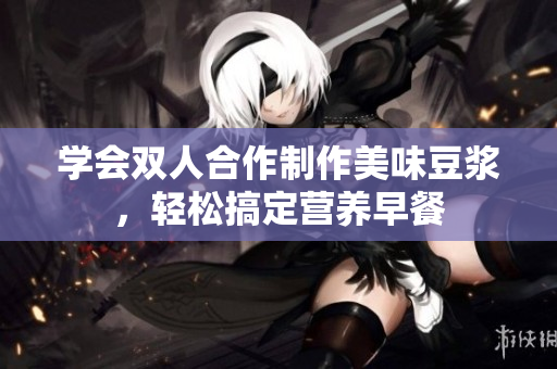 学会双人合作制作美味豆浆，轻松搞定营养早餐