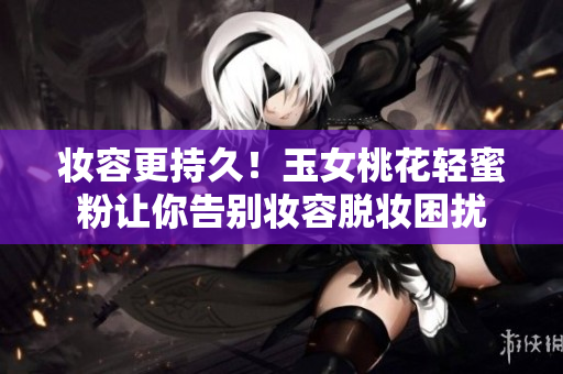 妆容更持久！玉女桃花轻蜜粉让你告别妆容脱妆困扰