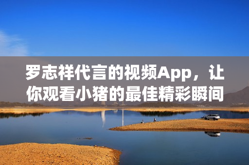 罗志祥代言的视频App，让你观看小猪的最佳精彩瞬间
