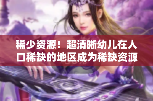 稀少资源！超清晰幼儿在人口稀缺的地区成为稀缺资源