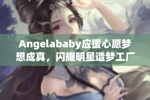 Angelababy应援心愿梦想成真，闪耀明星造梦工厂