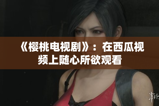 《樱桃电视剧》：在西瓜视频上随心所欲观看