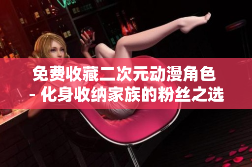 免费收藏二次元动漫角色 - 化身收纳家族的粉丝之选