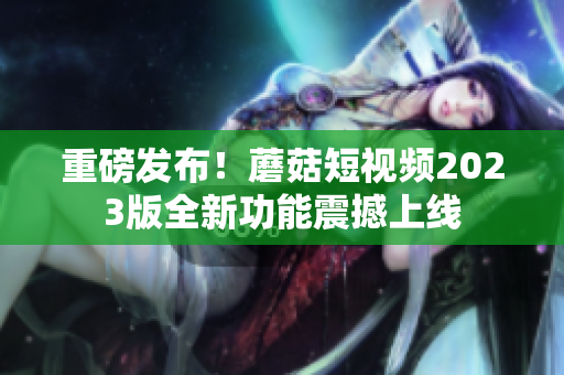 重磅发布！蘑菇短视频2023版全新功能震撼上线