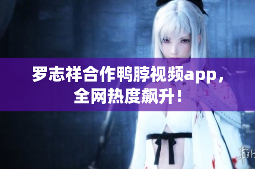 罗志祥合作鸭脖视频app，全网热度飙升！