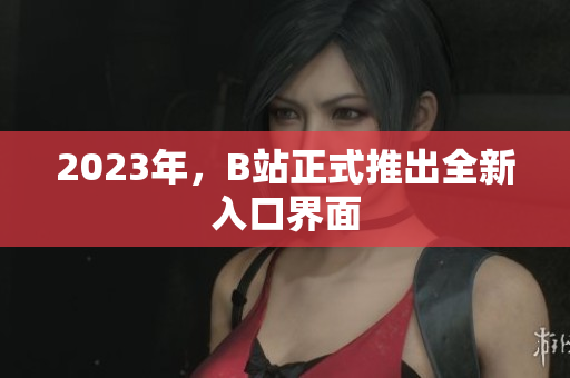 2023年，B站正式推出全新入口界面