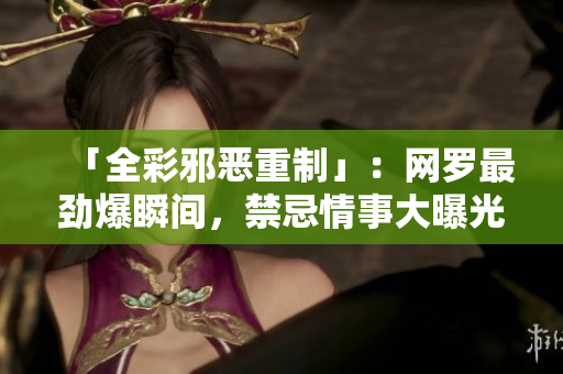 「全彩邪恶重制」：网罗最劲爆瞬间，禁忌情事大曝光！
