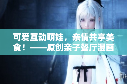 可爱互动萌娃，亲情共享美食！——原创亲子餐厅漫画