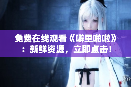免费在线观看《噼里啪啦》：新鲜资源，立即点击！