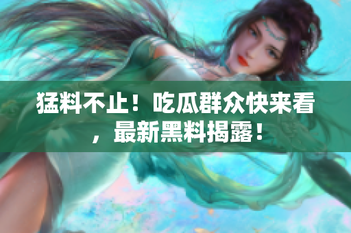 猛料不止！吃瓜群众快来看，最新黑料揭露！