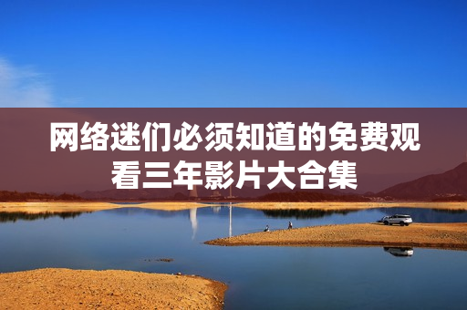 网络迷们必须知道的免费观看三年影片大合集