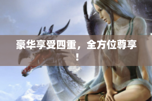 豪华享受四重，全方位尊享！