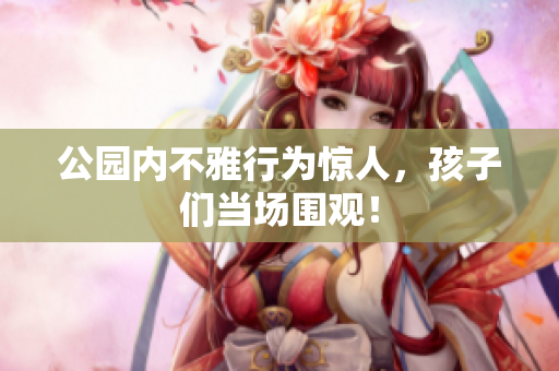 公园内不雅行为惊人，孩子们当场围观！