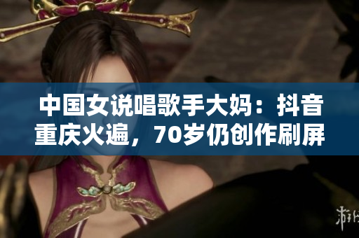 中国女说唱歌手大妈：抖音重庆火遍，70岁仍创作刷屏
