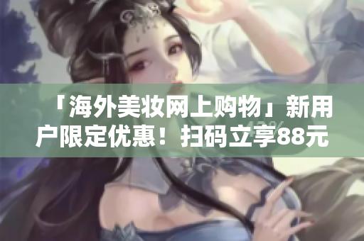 「海外美妆网上购物」新用户限定优惠！扫码立享88元大礼包！