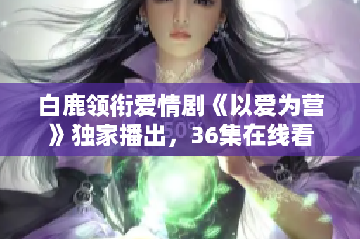白鹿领衔爱情剧《以爱为营》独家播出，36集在线看