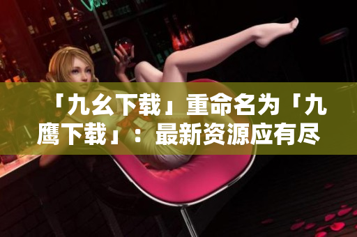 「九幺下载」重命名为「九鹰下载」：最新资源应有尽有