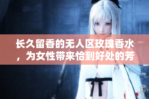 长久留香的无人区玫瑰香水，为女性带来恰到好处的芳香气息