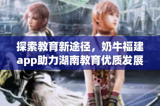 探索教育新途径，奶牛福建app助力湖南教育优质发展！